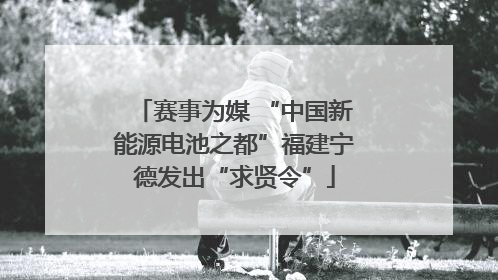 赛事为媒 “中国新能源电池之都”福建宁德发出“求贤令”