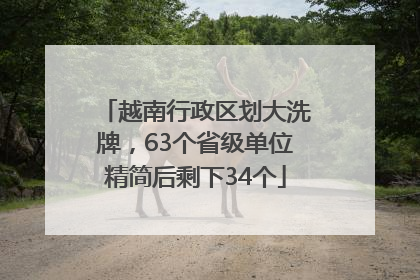 越南行政区划大洗牌，63个省级单位精简后剩下34个