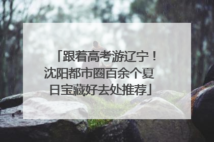 跟着高考游辽宁！沈阳都市圈百余个夏日宝藏好去处推荐