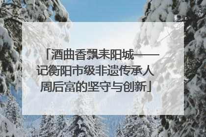 酒曲香飘耒阳城——记衡阳市级非遗传承人周后富的坚守与创新