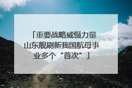 重要战略威慑力量 山东舰刷新我国航母事业多个“首次”