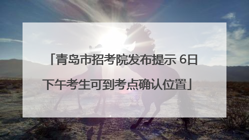 青岛市招考院发布提示 6日下午考生可到考点确认位置