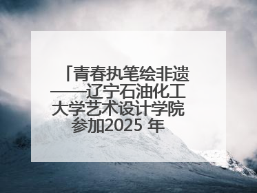 青春执笔绘非遗——辽宁石油化工大学艺术设计学院参加2025 年辽宁省“非遗新青年”高校优秀作品推荐活动