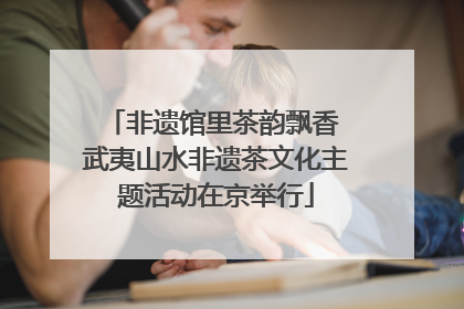 非遗馆里茶韵飘香 武夷山水非遗茶文化主题活动在京举行