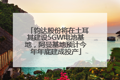 钧达股份将在土耳其建设5GW电池基地，阿曼基地预计今年年底建成投产
