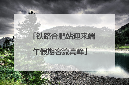 铁路合肥站迎来端午假期客流高峰