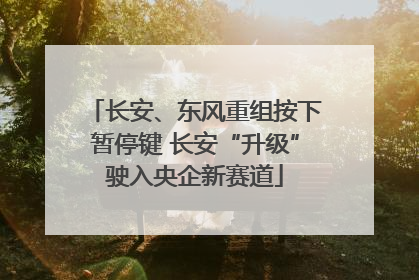 长安、东风重组按下暂停键 长安“升级”驶入央企新赛道