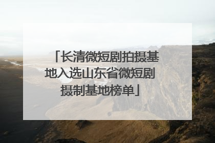 长清微短剧拍摄基地入选山东省微短剧摄制基地榜单