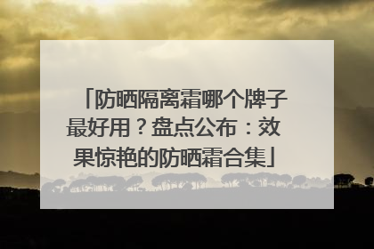 防晒隔离霜哪个牌子最好用？盘点公布：效果惊艳的防晒霜合集
