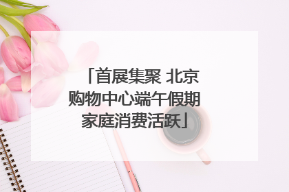 首展集聚 北京购物中心端午假期家庭消费活跃