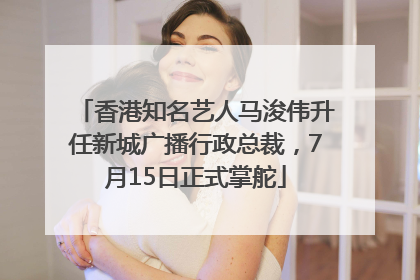 香港知名艺人马浚伟升任新城广播行政总裁，7月15日正式掌舵