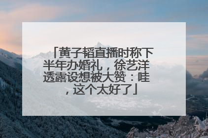 黄子韬直播时称下半年办婚礼，徐艺洋透露设想被大赞：哇，这个太好了