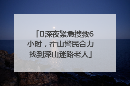 ﻿深夜紧急搜救6小时，霍山警民合力找到深山迷路老人