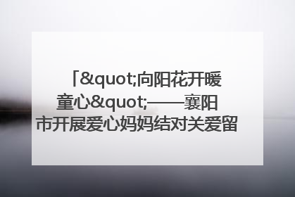 "向阳花开暖童心"——襄阳市开展爱心妈妈结对关爱留守困境儿童庆"六一"活动