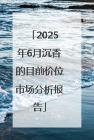 2025年6月沉香的目前价位市场分析报告