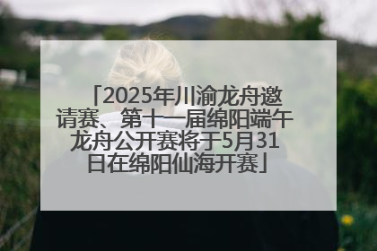 2025年川渝龙舟邀请赛、第十一届绵阳端午龙舟公开赛将于5月31日在绵阳仙海开赛