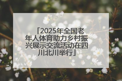 2025年全国老年人体育助力乡村振兴展示交流活动在四川北川举行