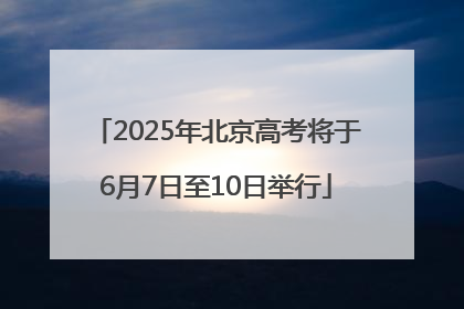 2025年北京高考将于6月7日至10日举行