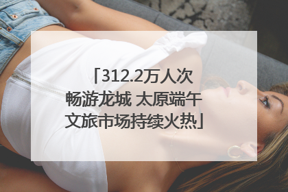 312.2万人次畅游龙城 太原端午文旅市场持续火热