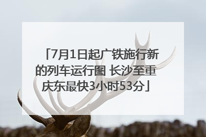 7月1日起广铁施行新的列车运行图 长沙至重庆东最快3小时53分