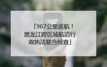 967公里巡航！黑龙江跨区域航道行政执法联合检查